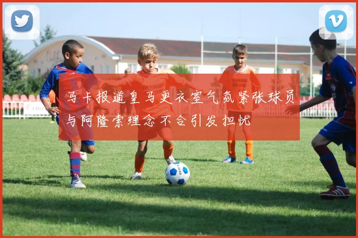 马卡报道皇马更衣室气氛紧张球员与阿隆索理念不合引发担忧