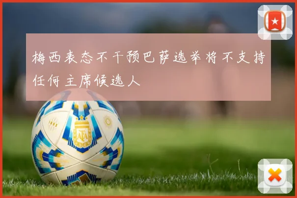 梅西表态不干预巴萨选举将不支持任何主席候选人