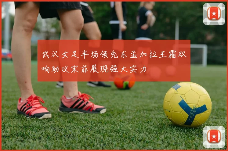 武汉女足半场领先东孟加拉王霜双响助攻宋菲展现强大实力