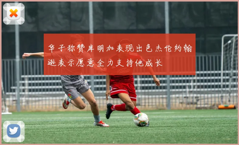 华子称赞库明加表现出色杰伦约翰逊表示愿意全力支持他成长
