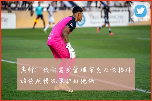 奥特：我们需要管理布克杰伦格林的伤病情况保护好他俩