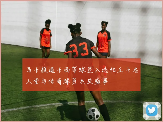 马卡报道卡西等球星入选帕丘卡名人堂与传奇球员共庆盛事