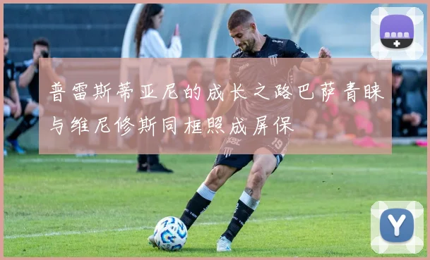 普雷斯蒂亚尼的成长之路巴萨青睐与维尼修斯同框照成屏保