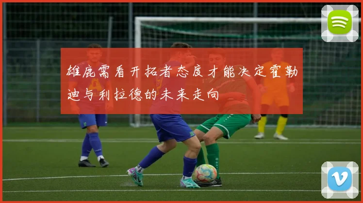 雄鹿需看开拓者态度才能决定霍勒迪与利拉德的未来走向