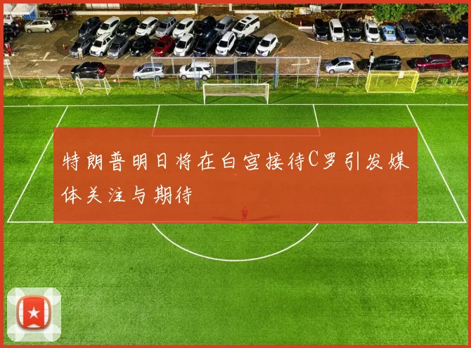 特朗普明日将在白宫接待C罗引发媒体关注与期待