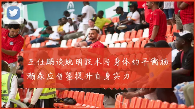 王仕鹏谈姚明技术与身体的平衡杨瀚森应借鉴提升自身实力