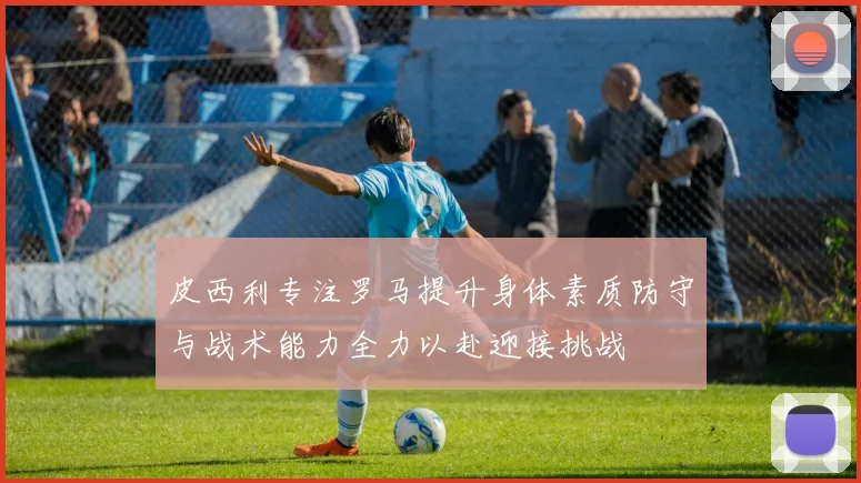 皮西利专注罗马提升身体素质防守与战术能力全力以赴迎接挑战