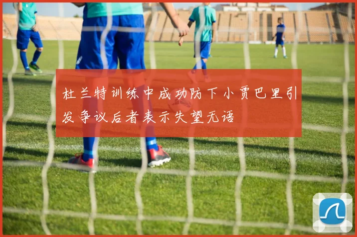 杜兰特训练中成功防下小贾巴里引发争议后者表示失望无语