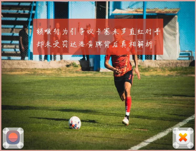 锁喉行为引争议卡塞米罗直红对手却未受罚达洛黄牌背后真相解析