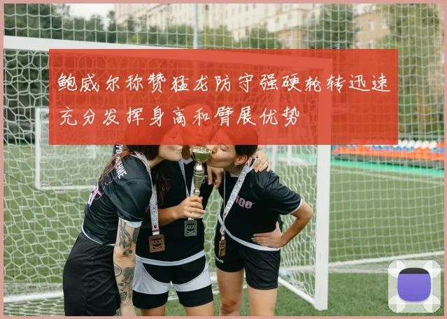 鲍威尔称赞猛龙防守强硬轮转迅速充分发挥身高和臂展优势