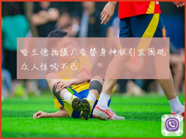 哈兰德拍摄广告替身神似引发围观众人惊叹不已