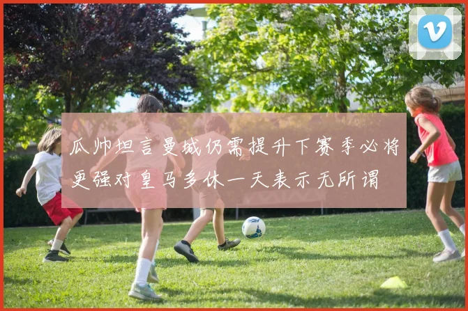 瓜帅坦言曼城仍需提升下赛季必将更强对皇马多休一天表示无所谓