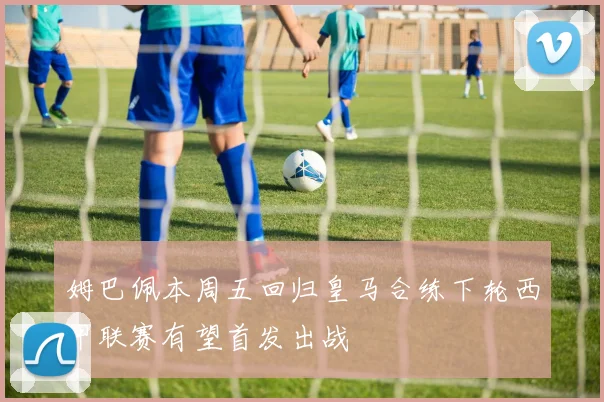 姆巴佩本周五回归皇马合练下轮西甲联赛有望首发出战