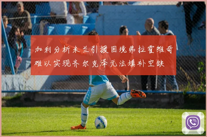 加利分析米兰引援困境弗拉霍维奇难以实现齐尔克泽无法填补空缺