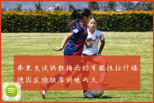 弗里克谈执教梅西的可能性拉什福德因发烧缺席训练两天