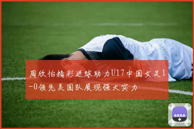 周欣怡精彩进球助力U17中国女足1-0领先美国队展现强大实力