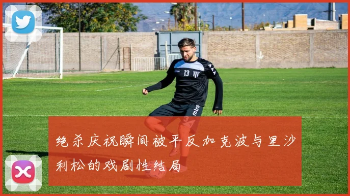 绝杀庆祝瞬间被平反加克波与里沙利松的戏剧性结局