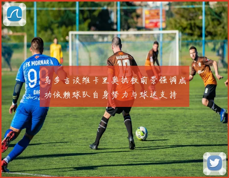 乌多吉谈维卡里奥执教前景强调成功依赖球队自身努力与球迷支持