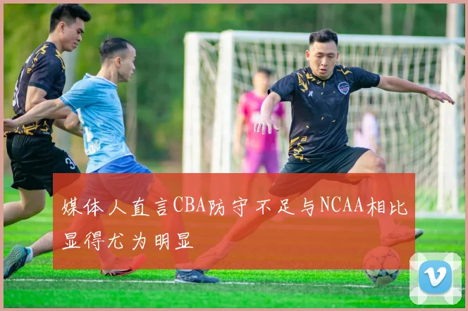 媒体人直言CBA防守不足与NCAA相比显得尤为明显