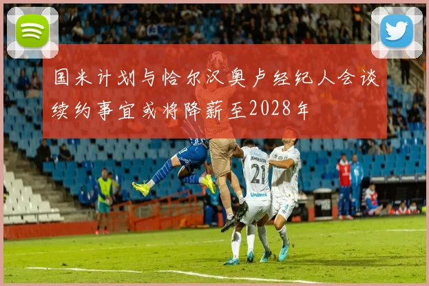 国米计划与恰尔汉奥卢经纪人会谈续约事宜或将降薪至2028年