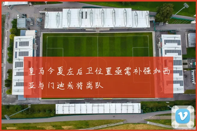 皇马今夏左后卫位置亟需补强加西亚与门迪或将离队