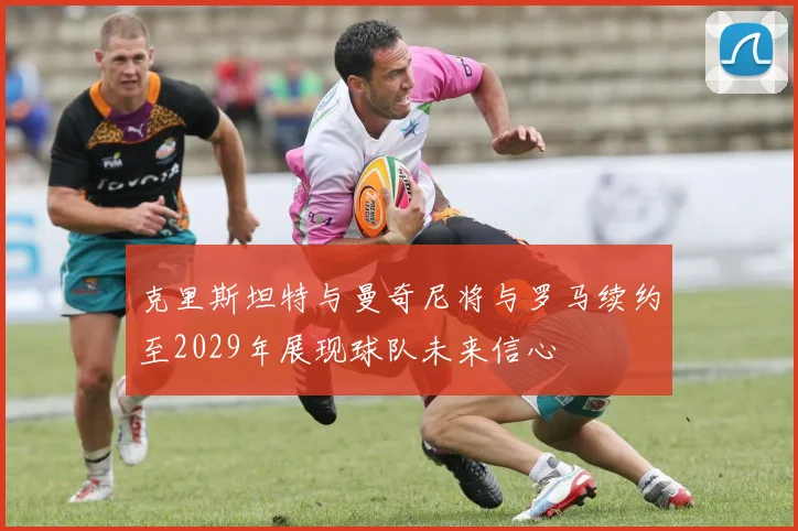 克里斯坦特与曼奇尼将与罗马续约至2029年展现球队未来信心