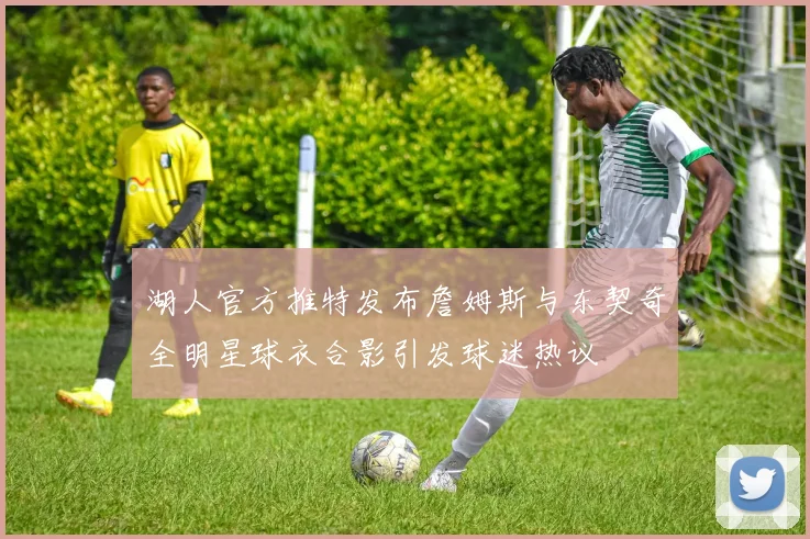 湖人官方推特发布詹姆斯与东契奇全明星球衣合影引发球迷热议