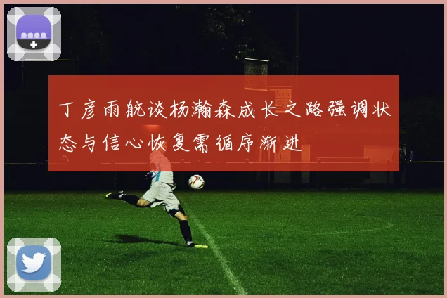 丁彦雨航谈杨瀚森成长之路强调状态与信心恢复需循序渐进