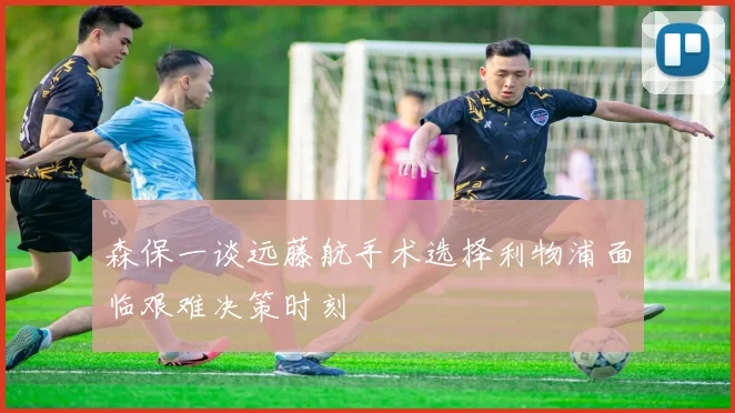 森保一谈远藤航手术选择利物浦面临艰难决策时刻