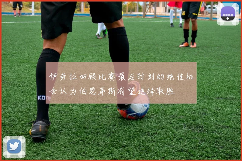 伊劳拉回顾比赛最后时刻的绝佳机会认为伯恩茅斯有望逆转取胜