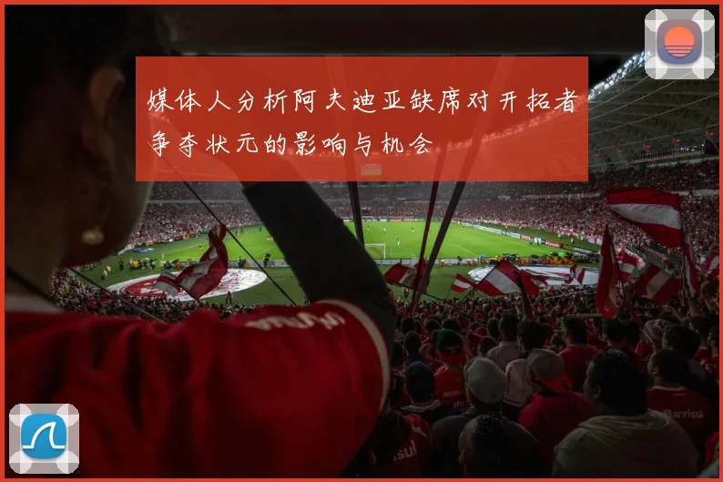 媒体人分析阿夫迪亚缺席对开拓者争夺状元的影响与机会