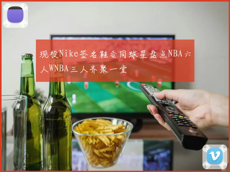 现役Nike签名鞋合同球星盘点NBA六人WNBA三人齐聚一堂
