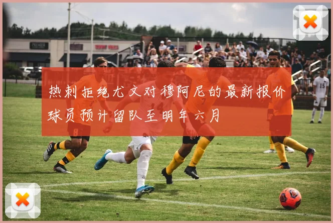 热刺拒绝尤文对穆阿尼的最新报价球员预计留队至明年六月