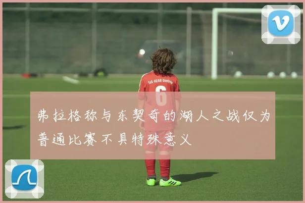 弗拉格称与东契奇的湖人之战仅为普通比赛不具特殊意义