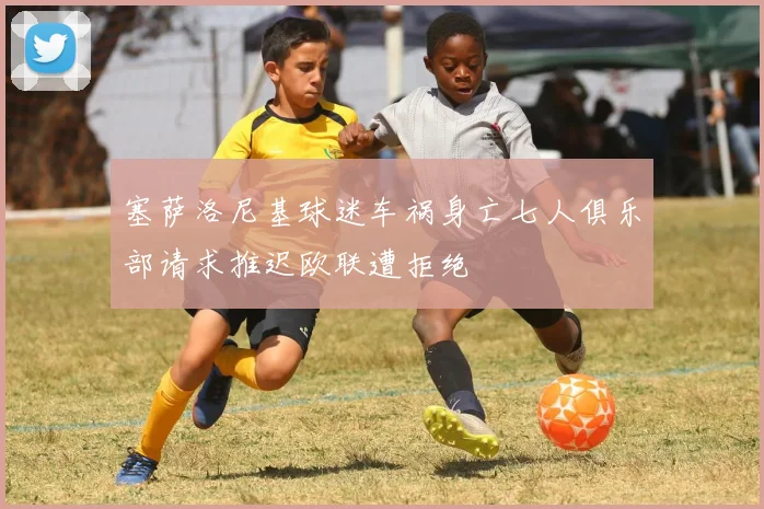 塞萨洛尼基球迷车祸身亡七人俱乐部请求推迟欧联遭拒绝